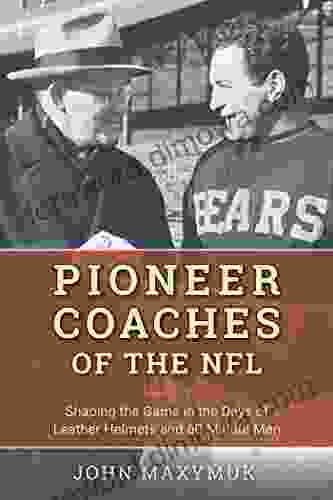 Pioneer Coaches Of The NFL: Shaping The Game In The Days Of Leather Helmets And 60 Minute Men